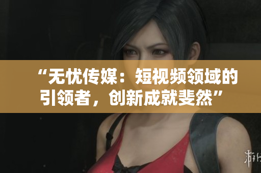 “无忧传媒：短视频领域的引领者，创新成就斐然”