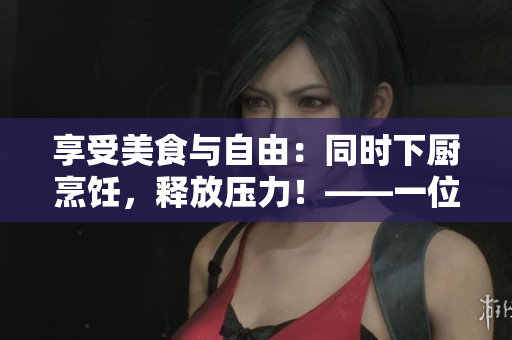 享受美食与自由：同时下厨烹饪，释放压力！——一位忙碌人士的自白