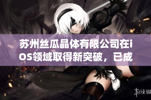 苏州丝瓜晶体有限公司在iOS领域取得新突破，已成功进入山东市场(1)