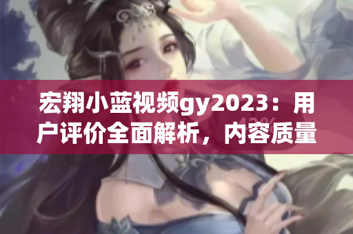 宏翔小蓝视频gy2023：用户评价全面解析，内容质量如何？