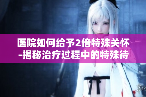 医院如何给予2倍特殊关怀-揭秘治疗过程中的特殊待遇