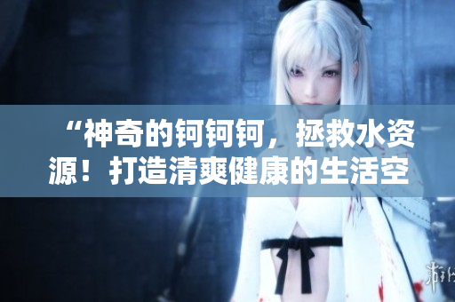 “神奇的钶钶钶，拯救水资源！打造清爽健康的生活空间！”