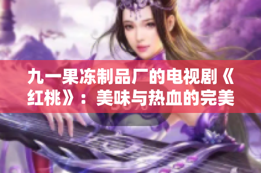 九一果冻制品厂的电视剧《红桃》：美味与热血的完美融合