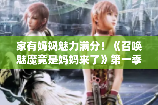 家有妈妈魅力满分！《召唤魅魔竟是妈妈来了》第一季精彩呈现(1)