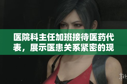 医院科主任加班接待医药代表,展示医患关系紧密的现状 医院科主任加班接待医药代表,展示医患关系紧密的现状