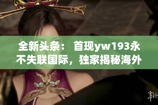 全新头条: 首现yw193永不失联国际,独家揭秘海外联系新通道 全新头条: 首现yw193永不失联国际,独家揭秘海外联系新通道