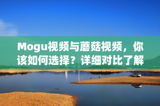 Mogu视频与蘑菇视频，你该如何选择？详细对比了解区别！