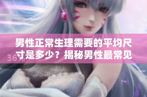 男性正常生理需要的平均尺寸是多少？揭秘男性最常见身体状况！