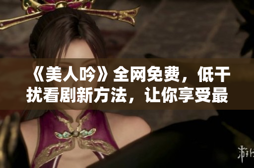 《美人吟》全网免费，低干扰看剧新方法，让你享受最高清的观影体验