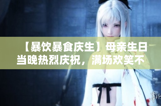 【暴饮暴食庆生】母亲生日当晚热烈庆祝，满场欢笑不断！