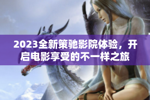 2023全新策驰影院体验，开启电影享受的不一样之旅