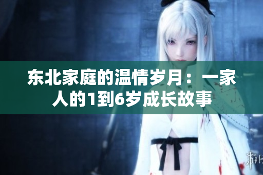 东北家庭的温情岁月:一家人的1到6岁成长故事 东北家庭的温情岁月:一家人的1到6岁成长故事