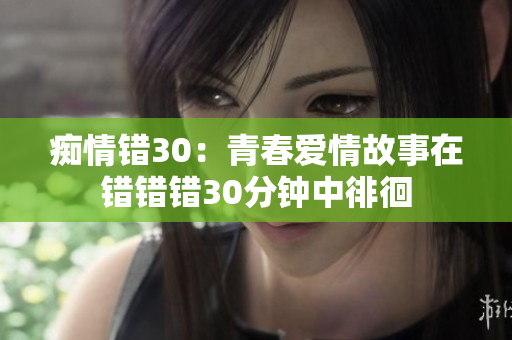 痴情错30:青春爱情故事在错错错30分钟中徘徊 痴情错30:青春爱情故事在错错错30分钟中徘徊
