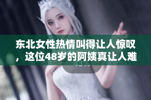 东北女性热情叫得让人惊叹，这位48岁的阿姨真让人难以置信