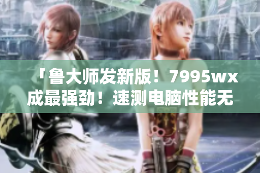 「鲁大师发新版!7995wx成最强劲!速测电脑性能无压力」 「鲁大师发新版!7995wx成最强劲!速测电脑性能无压力」