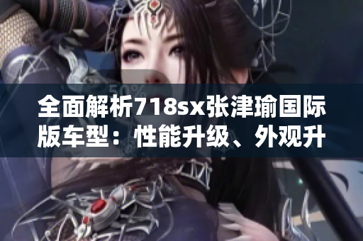 全面解析718sx张津瑜国际版车型：性能升级、外观升级、豪华体验！