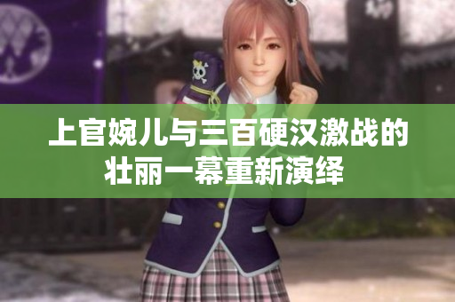 上官婉儿与三百硬汉激战的壮丽一幕重新演绎 