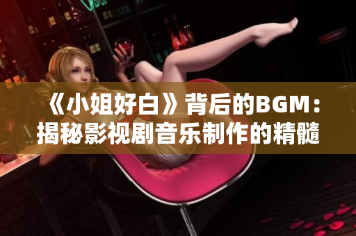 《小姐好白》背后的BGM：揭秘影视剧音乐制作的精髓