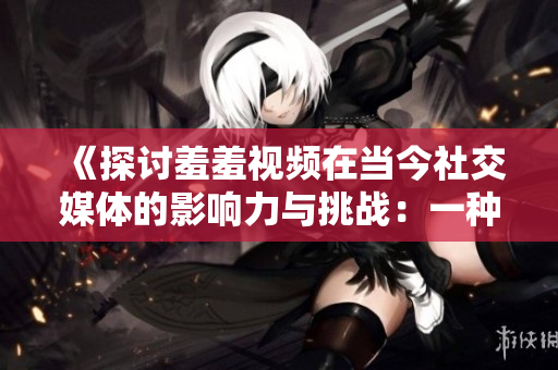 《探讨羞羞视频在当今社交媒体的影响力与挑战：一种新型文化现象的崛起》