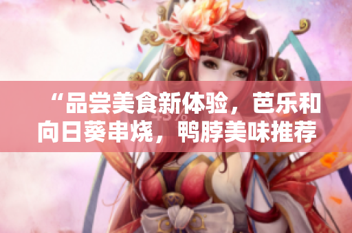 “品尝美食新体验，芭乐和向日葵串烧，鸭脖美味推荐店铺盘点”