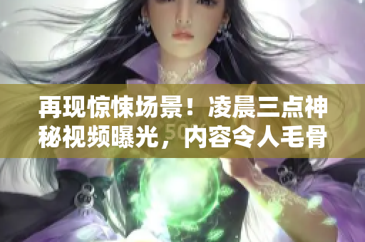 再现惊悚场景!凌晨三点神秘视频曝光,内容令人毛骨悚然! 再现惊悚场景!凌晨三点神秘视频曝光,内容令人毛骨悚然!