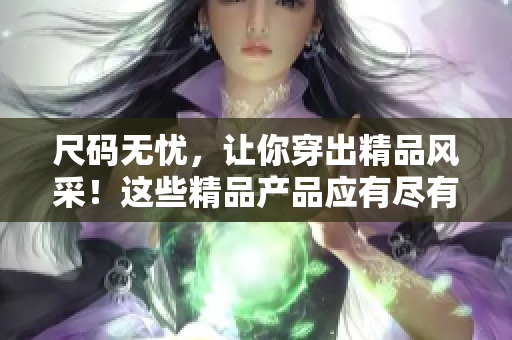 尺码无忧，让你穿出精品风采！这些精品产品应有尽有