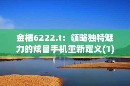 金桔6222.t：领略独特魅力的炫目手机重新定义(1)