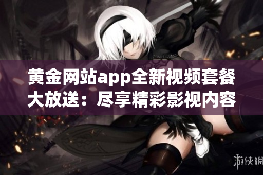 黄金网站app全新视频套餐大放送：尽享精彩影视内容！