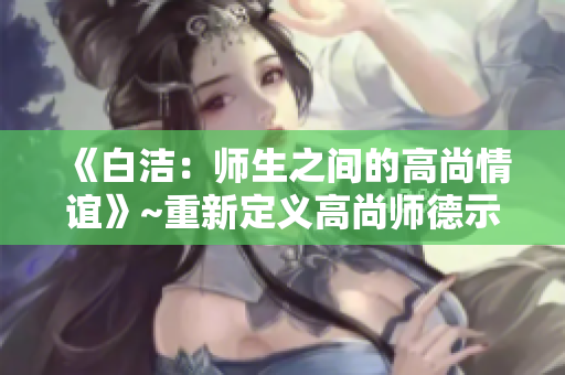 《白洁:师生之间的高尚情谊》~重新定义高尚师德示范 《白洁:师生之间的高尚情谊》~重新定义高尚师德示范