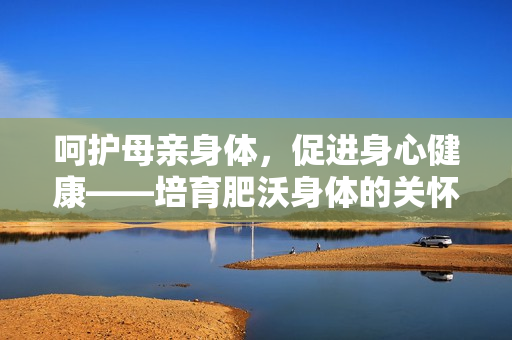 呵护母亲身体，促进身心健康——培育肥沃身体的关怀方式