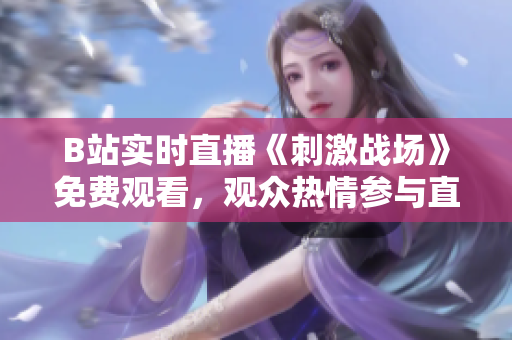 B站实时直播《刺激战场》免费观看，观众热情参与直播互动