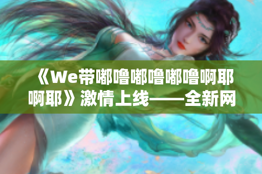 《We带嘟噜嘟噜嘟噜啊耶啊耶》激情上线——全新网站上线! 《We带嘟噜嘟噜嘟噜啊耶啊耶》激情上线——全新网站上线!