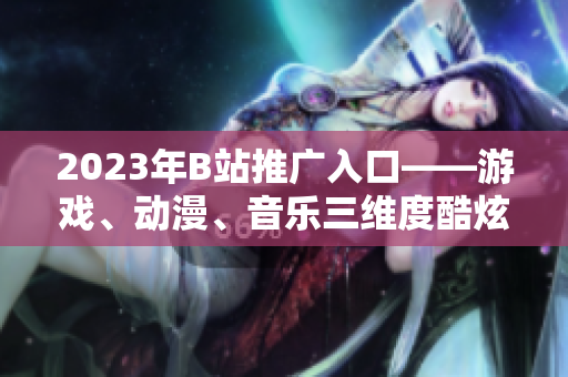 2023年B站推广入口——游戏、动漫、音乐三维度酷炫解锁！