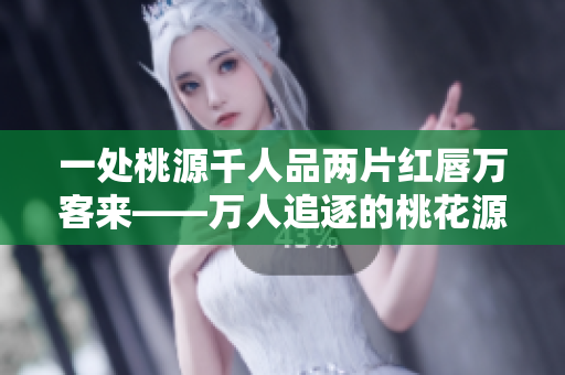 一处桃源千人品两片红唇万客来——万人追逐的桃花源