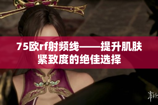 75欧rf射频线——提升肌肤紧致度的绝佳选择 75欧rf射频线——提升肌肤紧致度的绝佳选择