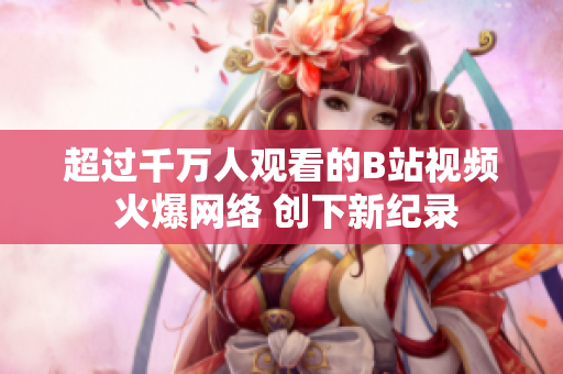 超过千万人观看的B站视频 火爆网络 创下新纪录