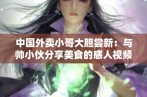 中国外卖小哥大胆尝新:与帅小伙分享美食的感人视频 中国外卖小哥大胆尝新:与帅小伙分享美食的感人视频