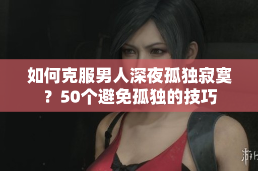 如何克服男人深夜孤独寂寞?50个避免孤独的技巧 如何克服男人深夜孤独寂寞?50个避免孤独的技巧