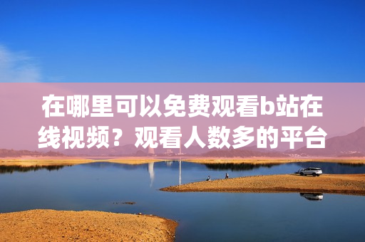在哪里可以免费观看b站在线视频？观看人数多的平台是哪个？(1)