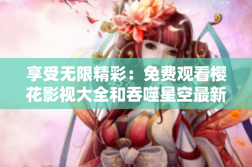 享受无限精彩:免费观看樱花影视大全和吞噬星空最新影视作品 享受无限精彩:免费观看樱花影视大全和吞噬星空最新影视作品