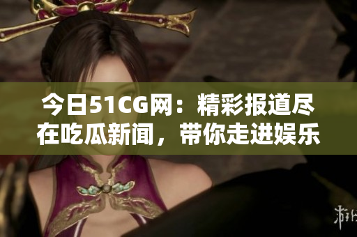 今日51CG网：精彩报道尽在吃瓜新闻，带你走进娱乐八卦世界