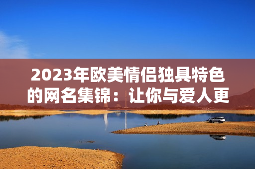 2023年欧美情侣独具特色的网名集锦：让你与爱人更贴近