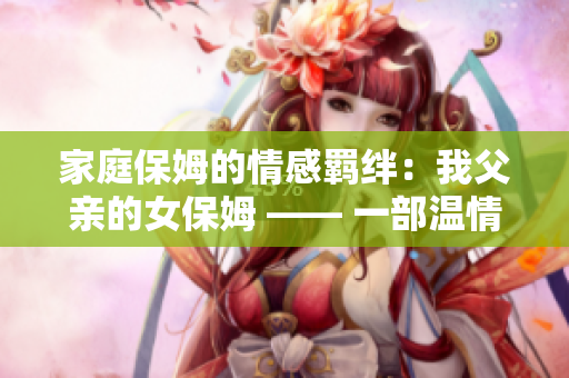 家庭保姆的情感羁绊：我父亲的女保姆 —— 一部温情感人的电视剧