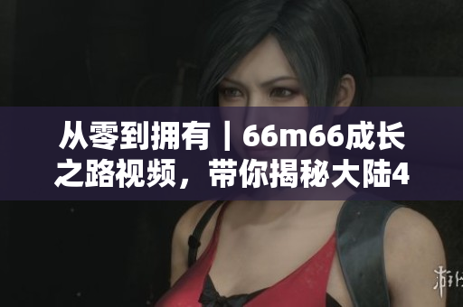 从零到拥有｜66m66成长之路视频，带你揭秘大陆4的成功秘诀