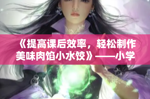 《提高课后效率,轻松制作美味肉馅小水饺》——小学生专属心灵食粮 《提高课后效率,轻松制作美味肉馅小水饺》——小学生专属心灵食粮