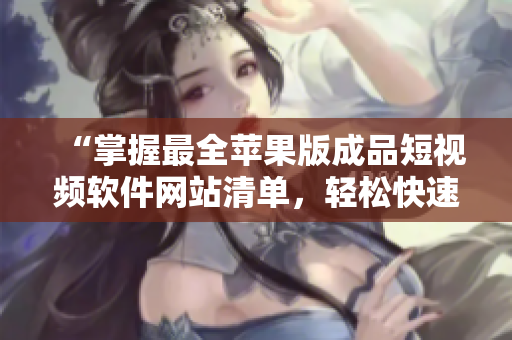 “掌握最全苹果版成品短视频软件网站清单,轻松快速实现创意之旅” “掌握最全苹果版成品短视频软件网站清单,轻松快速实现创意之旅”