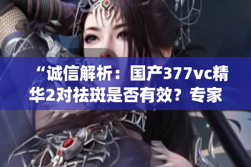 “诚信解析：国产377vc精华2对祛斑是否有效？专家详查”(1)