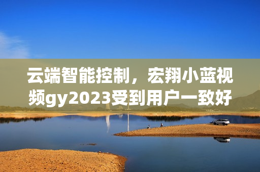 云端智能控制,宏翔小蓝视频gy2023受到用户一致好评 云端智能控制,宏翔小蓝视频gy2023受到用户一致好评