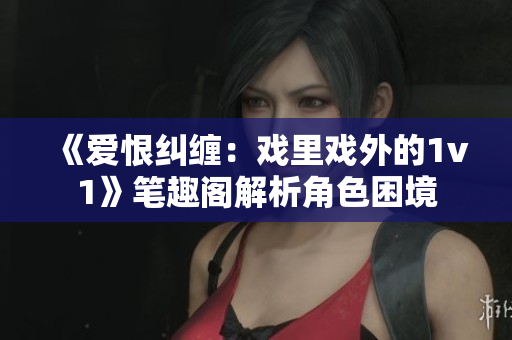《爱恨纠缠:戏里戏外的1v1》笔趣阁解析角色困境 《爱恨纠缠:戏里戏外的1v1》笔趣阁解析角色困境