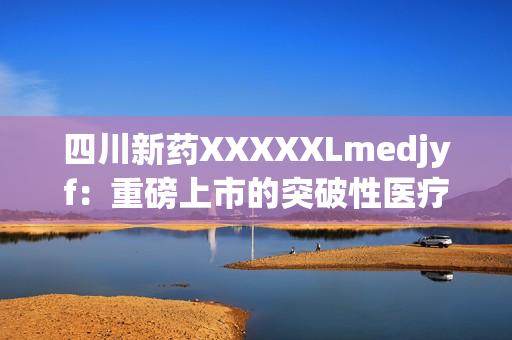 四川新药XXXXXLmedjyf：重磅上市的突破性医疗巨制